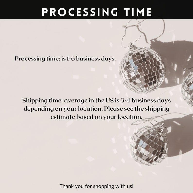 May include: A white background with the text "PROCESSING TIME" in black. Below the text are three silver disco balls with shadows. The text below the disco balls reads "Processing time: is 1-6 business days. Shipping time: average in the UK is 3-4 business days depending on your location. Please see the shipping estimate based on your location. Thank you for shopping with us!"
