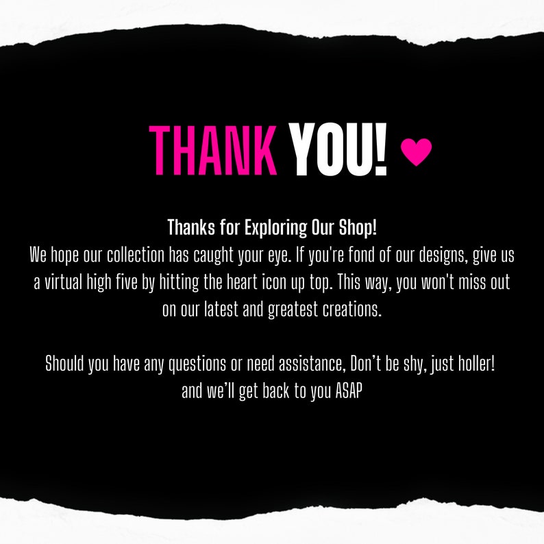 May include: Black and white image with a pink heart and the text "THANK YOU!" in white. The text below reads "Thanks for Exploring Our Shop! We hope our collection has caught your eye. If you're fond of our designs, give us a virtual high five by hitting the heart icon up top. This way, you won't miss out on our latest and greatest creations. Should you have any questions or need assistance, Don't be shy, just holler! and we'll get back to you ASAP."