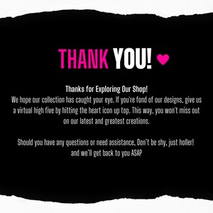 Pu&ograve; includere: Immagine in bianco e nero con un cuore rosa e il testo "THANK YOU!" in bianco. Il testo sottostante recita "Grazie per aver esplorato il nostro negozio! Speriamo che la nostra collezione abbia catturato la tua attenzione. Se ti piacciono i nostri design, dai un high five virtuale cliccando sull'icona del cuore in alto. In questo modo, non ti perderai le nostre ultime e migliori creazioni. Se hai domande o hai bisogno di assistenza, non esitare a contattarci. Ti risponderemo al pi&ugrave; presto."