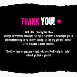 May include: Black and white text on a black background with a pink heart. The text says "THANK YOU!" and "Thanks for Exploring Our Shop!"  We hope our collection has caught your eye. If you're fond of our designs, give us a virtual high five by hitting the heart icon up top. This way, you won't miss out on our latest and greatest creations. Should you have any questions or need assistance, Don't be shy, just holler! and we'll get back to you ASAP.