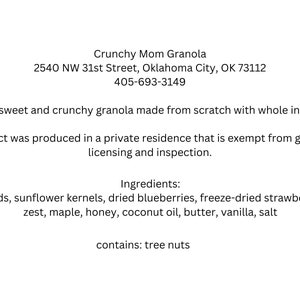May include: A white label with black text describing Crunchy Mom Granola, a granola made from scratch with whole ingredients. The label includes the address 2540 NW 31st Street, Oklahoma City, OK 73112 and the phone number 405-693-3149. The label also states that the product was produced in a private residence that is exempt from government licensing and inspection. The ingredients are listed as oats, almonds, sunflower kernels, dried blueberries, freeze-dried strawberries, lemon zest, maple, honey, coconut oil, butter, vanilla, and salt. The label also states that the product contains tree nuts.