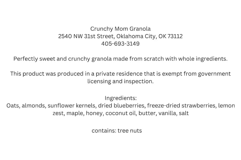 May include: A white label with black text describing Crunchy Mom Granola, a granola made from scratch with whole ingredients. The label includes the address 2540 NW 31st Street, Oklahoma City, OK 73112 and the phone number 405-693-3149. The label also states that the product was produced in a private residence that is exempt from government licensing and inspection. The ingredients are listed as oats, almonds, sunflower kernels, dried blueberries, freeze-dried strawberries, lemon zest, maple, honey, coconut oil, butter, vanilla, and salt. The label also states that the product contains tree nuts.