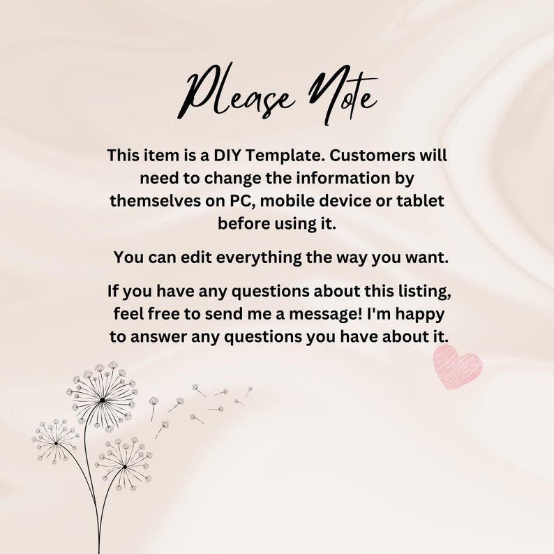 May include: A white background with a pink heart and a black and white dandelion graphic. The text "Please Note" is in black at the top of the image. The text below reads: "This item is a DIY Template. Customers will need to change the information by themselves on PC, mobile device or tablet before using it. You can edit everything the way you want. If you have any questions about this listing, feel free to send me a message! I'm happy to answer any questions you have about it."