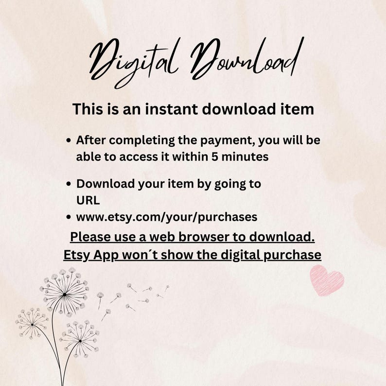May include: Text on a white background with a pink heart in the corner. The text reads: "Digital Download. This is an instant download item. After completing the payment, you will be able to access it within 5 minutes. Download your item by going to URL www.etsy.com/your/purchases. Please use a web browser to download. Etsy App won't show the digital purchase."