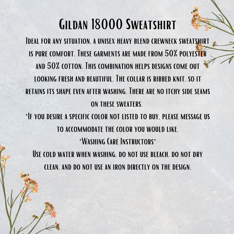 May include: GILDAN 18000 SWEATSHIRT. Ideal for any situation, a unisex heavy blend crewneck sweatshirt is pure comfort. These garments are made from 50% polyester and 50% cotton. This combination helps designs come out looking fresh and beautiful. The collar is ribbed knit, so it retains its shape even after washing. There are no itchy side seams on these sweaters. *If you desire a specific color not listed to buy, please message us to accommodate the color you would like. *Washing Care Instructors* Use cold water when washing. Do not use bleach. Do not dry clean. And do not use an iron directly on the design.