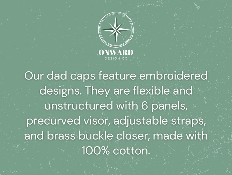 May include: A sage green graphic featuring the Onward Design Co logo and text describing dad caps with embroidered designs, 6 panels, unstructured flexible construction, a precurved visor, adjustable straps, a brass buckle closure, and 100% cotton.