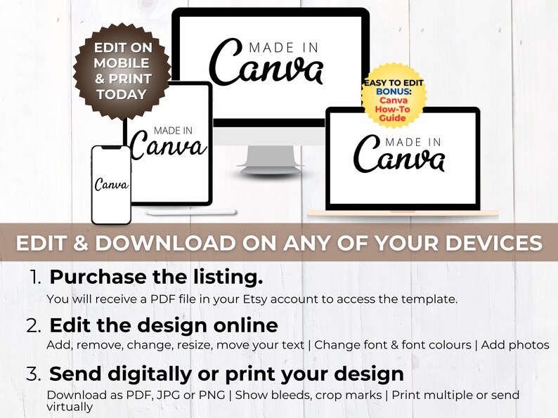 May include: A digital product mockup showing a computer screen, tablet, and phone, all displaying the text "Made in Canva". The text "Edit & Download on any of your devices" is displayed below the mockups. The text "Edit on Mobile & Print Today" is displayed in a brown circle in the upper left corner of the image. The text "Easy to Edit Bonus: Canva How-To Guide" is displayed in a yellow circle in the upper right corner of the image. The text "Purchase the listing. You will receive a PDF file in your Etsy account to access the template." is displayed below the mockups. The text "Edit the design online. Add, remove, change, resize, move your text | Change font & font colours | Add photos" is displayed below the text "Purchase the listing". The text "Send digitally or print your design. Download as PDF, JPG or PNG | Show bleeds, crop marks | Print multiple or send virtually" is displayed below the text "Edit the design online".