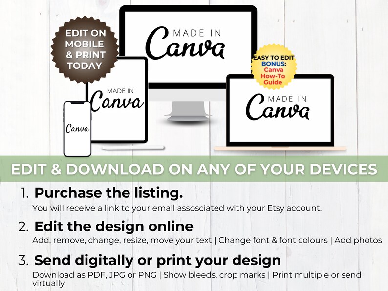 May include: A digital illustration of a computer, tablet, and smartphone displaying the text "Made in Canva" with a yellow starburst graphic that says "Easy to Edit Bonus: Canva How-To Guide". The text "Edit & Download on any of your devices" is displayed below the devices. The text "1. Purchase the listing. You will receive a link to your email associated with your Etsy account. 2. Edit the design online Add, remove, change, resize, move your text | Change font & font colours | Add photos 3. Send digitally or print your design Download as PDF, JPG or PNG | Show bleeds, crop marks | Print multiple or send virtually" is displayed below the devices.