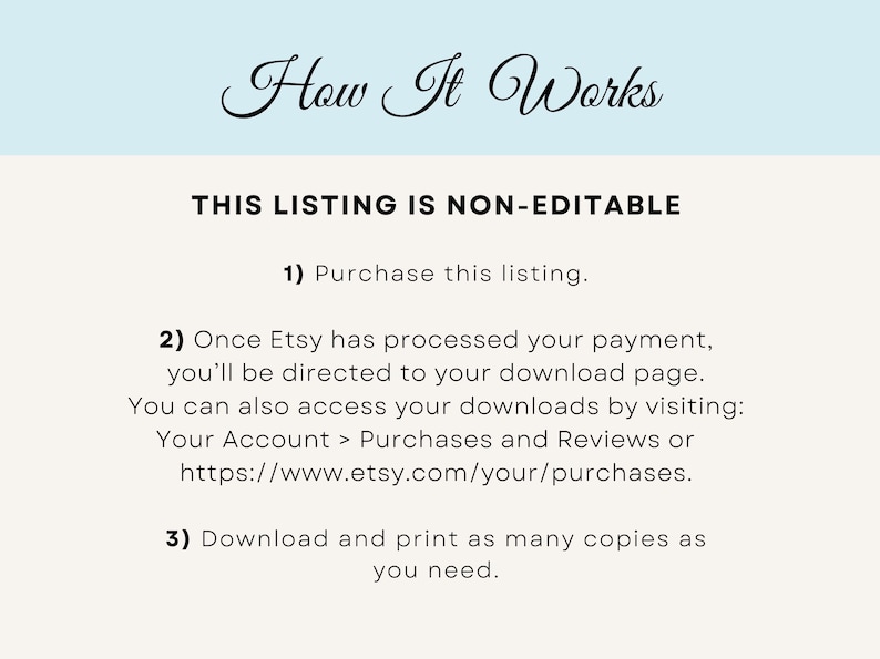 May include: A white background with black text explaining how to purchase and download a digital product from Etsy. The text reads: "How It Works THIS LISTING IS NON-EDITABLE 1) Purchase this listing. 2) Once Etsy has processed your payment, you'll be directed to your download page. You can also access your downloads by visiting: Your Account > Purchases and Reviews or https://www.etsy.com/your/purchases. 3) Download and print as many copies as you need."