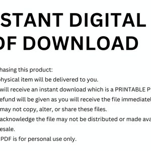 May include: Text on a white background that reads "INSTANT DIGITAL PDF DOWNLOAD".  Below the text is a list of bullet points with information about purchasing a digital product. The bullet points state that no physical item will be delivered, the buyer will receive an instant download of a printable PDF, no refunds will be given, the file cannot be copied, altered, or shared, the file cannot be distributed or made available for resale, and the PDF is for personal use only.