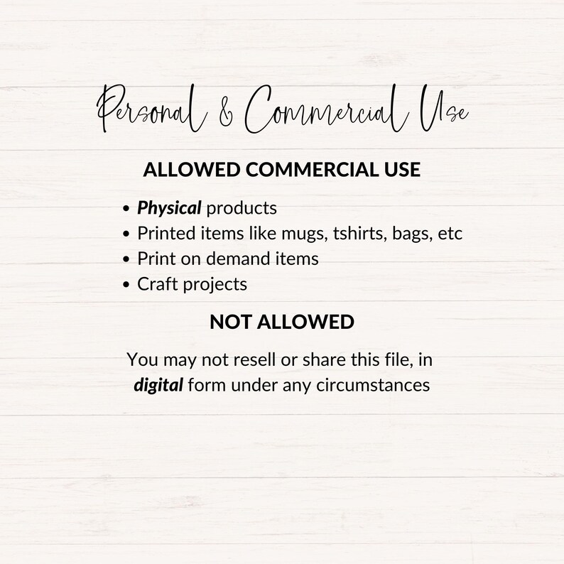 May include: Text on a white woodgrain background outlining the allowed and not allowed commercial uses of a digital file. The text reads: "Personal & Commercial Use ALLOWED COMMERCIAL USE &bull; Physical products &bull; Printed items like mugs, tshirts, bags, etc &bull; Print on demand items &bull; Craft projects NOT ALLOWED You may not resell or share this file, in digital form under any circumstances"