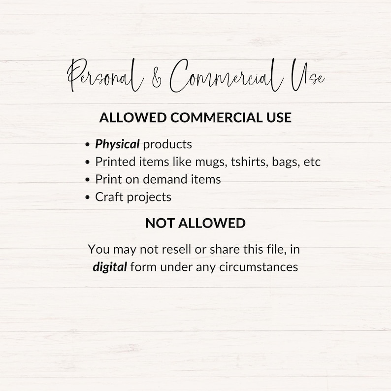 May include: Text on a white woodgrain background outlining the allowed and not allowed commercial uses of a digital file. The text reads: "Personal & Commercial Use ALLOWED COMMERCIAL USE &bull; Physical products &bull; Printed items like mugs, tshirts, bags, etc &bull; Print on demand items &bull; Craft projects NOT ALLOWED You may not resell or share this file, in digital form under any circumstances"