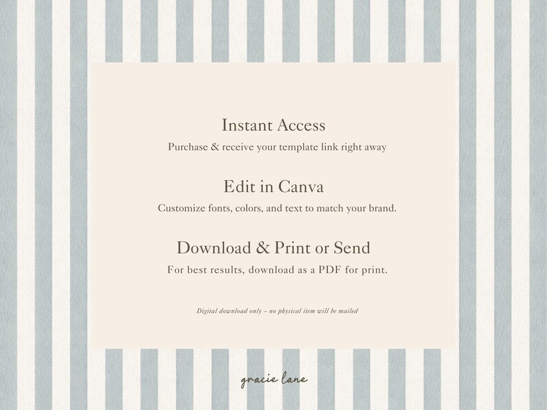 May include: A digital template instruction card featuring a light blue and white vertical striped background. The text reads: Instant Access, Purchase & receive your template link right away, Edit in Canva, Customize fonts, colors, and text to match your brand, Download & Print or Send, For best results, download as a PDF for print, Digital download only - no physical item will be mailed, gracie lane.