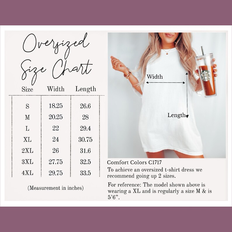 May include: Size chart for oversized t-shirt dresses. The chart shows the width and length measurements in inches for sizes S through 4XL. Comfort Colors C1717. To achieve an oversized t-shirt dress, we recommend going up two sizes. For reference, the model is wearing a size XL and is usually a size M and is 5'6" tall.