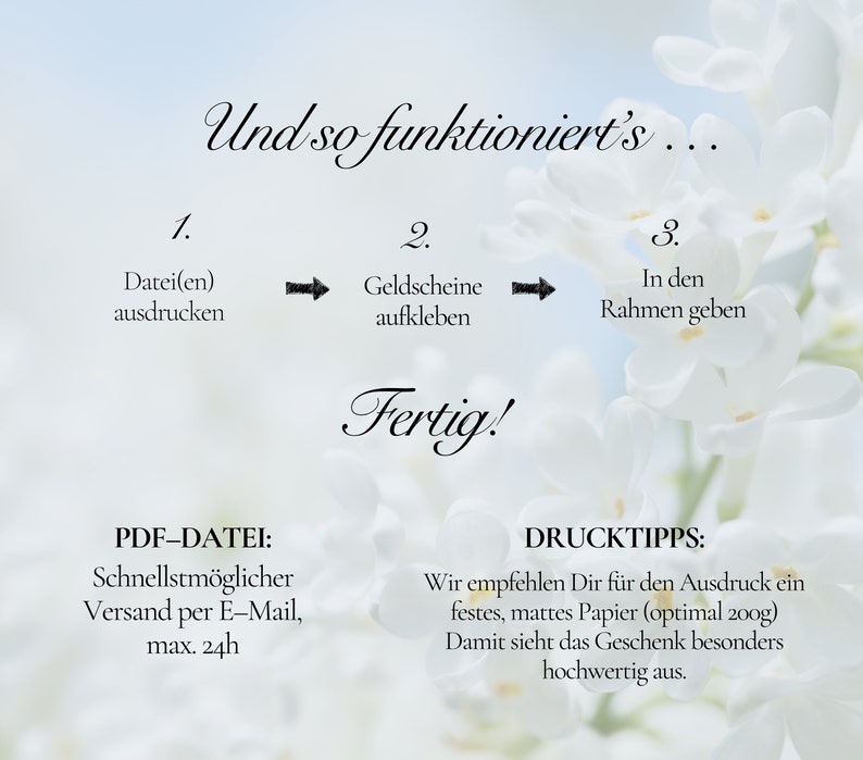 May include: A white floral background with instructions on how to create a gift. The instructions are numbered 1, 2, and 3. The text reads: "Und so funktioniert's..."  "Datei(en) ausdrucken"  "Geldscheine aufkleben"  "In den Rahmen geben"  "Fertig!"  "PDF-DATEI: Schnellstm&ouml;glicher Versand per E-Mail, max. 24h"  "DRUCKTIPPS: Wir empfehlen Dir f&uuml;r den Ausdruck ein festes, mattes Papier (optimal 200g) Damit sieht das Geschenk besonders hochwertig aus."