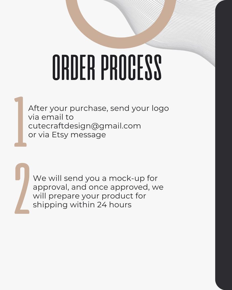 May include: A white and black graphic with the text "ORDER PROCESS" in black. The graphic outlines the steps for ordering a custom product. Step 1: Send your logo via email to cutecraftdesign@gmail.com or via Etsy message. Step 2: We will send you a mock-up for approval, and once approved, we will prepare your product for shipping within 24 hours.