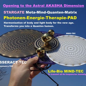 Può includere: Una mano tiene in mano due dispositivi circolari con intricati motivi geometrici. I dispositivi sono etichettati "TESSERACT-TEC Holy Geometry-TEC" e "MWO-TEC". Il testo "Opening to the Astral AKASHA Dimension" è nella parte superiore dell'immagine. Il testo "STARGATE Meta-Mind-Quanten-Matrix Photonen-Energie-Therapie-PAD" è sotto i dispositivi. Il testo "Harmonization of body and light body for the new age. Transforms you into a Quantos human." è sotto i dispositivi. Il testo "Life-Bio MIND-TEC To transmit all Hz frequencies mentally" è nella parte inferiore dell'immagine.