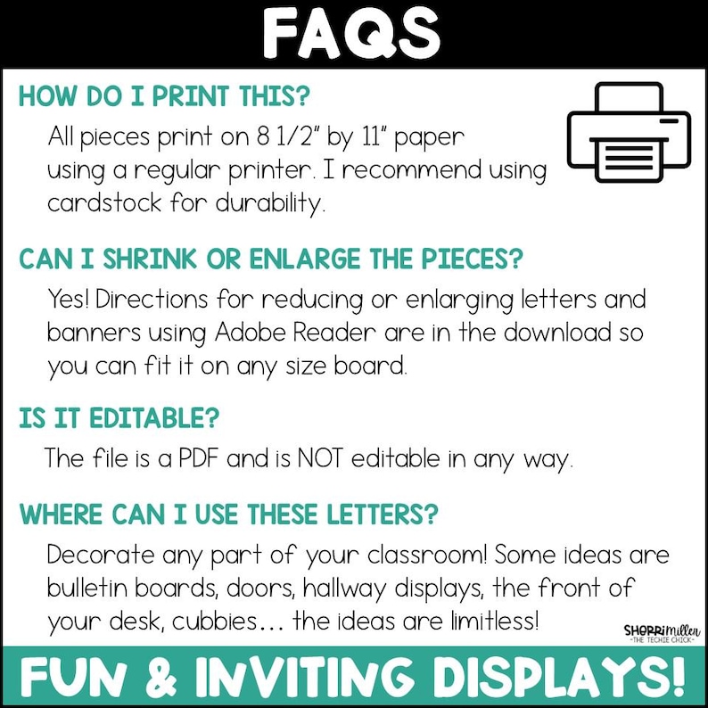 May include: FAQs about printing and using a set of classroom alphabet letters. The text says "All pieces print on 8 1/2" by 11" paper using a regular printer. I recommend using cardstock for durability."  "Yes! Directions for reducing or enlarging letters and banners using Adobe Reader are in the download so you can fit it on any size board."  "The file is a PDF and is NOT editable in any way."  "Decorate any part of your classroom! Some ideas are bulletin boards, doors, hallway displays, the front of your desk, cubbies... the ideas are limitless!"