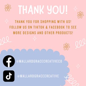 May include: Pink and blue graphic with the text "THANK YOU!" and "THANK YOU FOR SHOPPING WITH US! FOLLOW US ON TIKTOK & FACEBOOK TO SEE MORE DESIGNS AND OTHER PRODUCTS!"  A white Facebook icon with the text "@MALLARDGRACECREATIVECO" and a white TikTok icon with the text "@MALLARDGRACECREATIVE".
