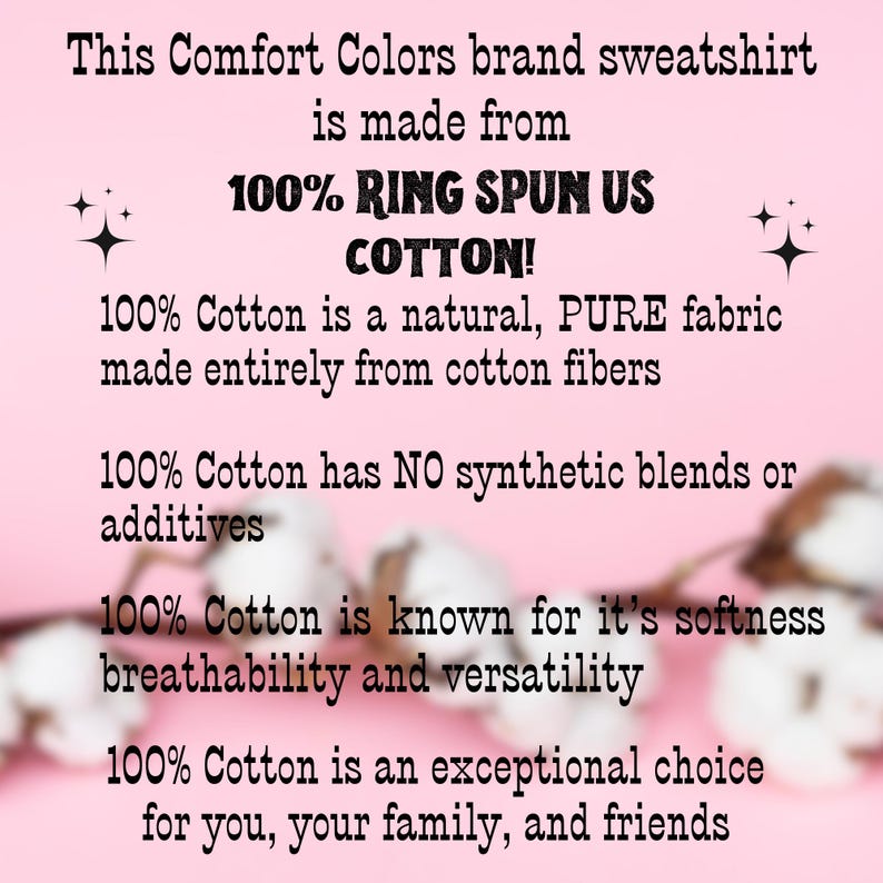 May include: Pink background with white cotton blossoms. Text reads: This Comfort Colors brand sweatshirt is made from 100% RING SPUN US COTTON! 100% Cotton is a natural, PURE fabric made entirely from cotton fibers. 100% Cotton has NO synthetic blends or additives. 100% Cotton is known for it's softness breathability and versatility. 100% Cotton is an exceptional choice for you, your family, and friends.