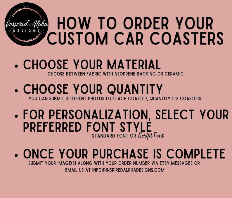 May include: How to order custom car coasters. Choose between fabric with neoprene backing or ceramic. You can submit different photos for each coaster. Choose your preferred font style: standard or script. Submit your images along with your order number via Etsy messages or email at info@inspiredalphadesigns.com