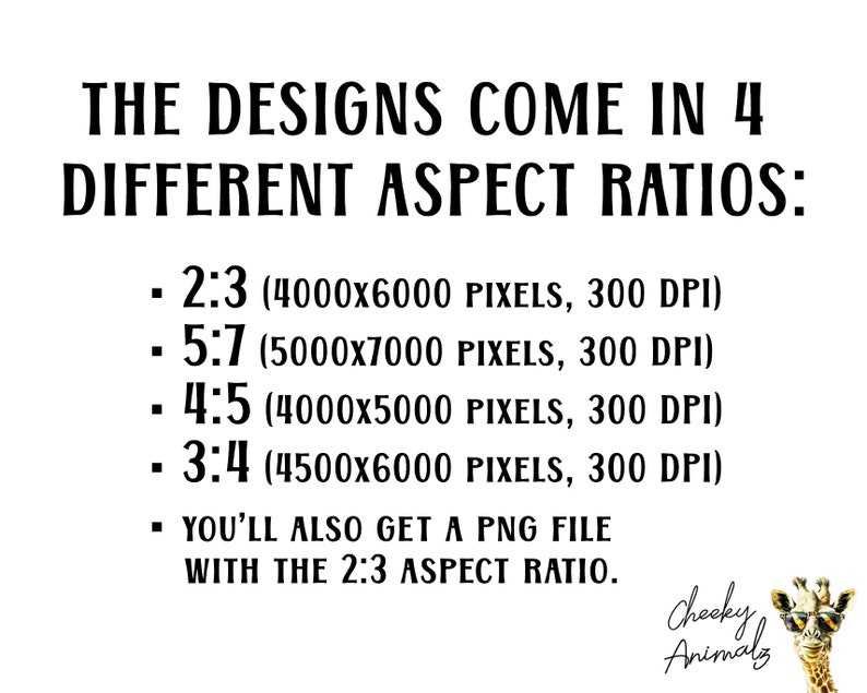May include: Text on a white background that reads "THE DESIGNS COME IN 4 DIFFERENT ASPECT RATIOS:" followed by a list of four aspect ratios with their corresponding pixel dimensions and DPI: 2:3 (4000x6000 pixels, 300 DPI), 5:7 (5000x7000 pixels, 300 DPI), 4:5 (4000x5000 pixels, 300 DPI), and 3:4 (4500x6000 pixels, 300 DPI). The text also states "YOU'LL ALSO GET A PNG FILE WITH THE 2:3 ASPECT RATIO." Below the text is a cartoon image of a giraffe wearing sunglasses with the text "Cheeky Animals" underneath.