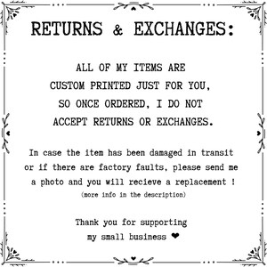 May include: Black and white text on a white background with a decorative border. The text reads "RETURNS & EXCHANGES: ALL OF MY ITEMS ARE CUSTOM PRINTED JUST FOR YOU, SO ONCE ORDERED, I DO NOT ACCEPT RETURNS OR EXCHANGES. In case the item has been damaged in transit or if there are factory faults, please send me a photo and you will receive a replacement! (more info in the description) Thank you for supporting my small business"