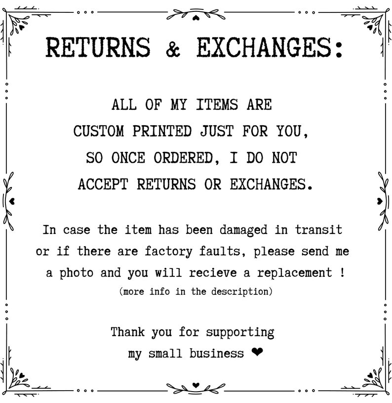 May include: Black and white text on a white background with a decorative border. The text reads "RETURNS & EXCHANGES: ALL OF MY ITEMS ARE CUSTOM PRINTED JUST FOR YOU, SO ONCE ORDERED, I DO NOT ACCEPT RETURNS OR EXCHANGES. In case the item has been damaged in transit or if there are factory faults, please send me a photo and you will receive a replacement! (more info in the description) Thank you for supporting my small business"