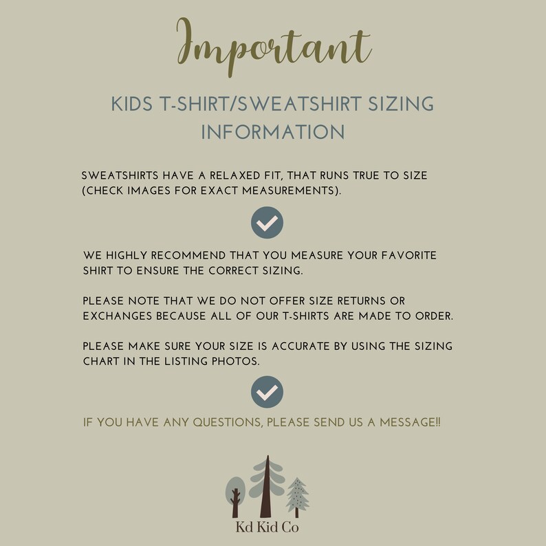 May include: Important information about kids' t-shirt and sweatshirt sizing.  Sweatshirts have a relaxed fit and run true to size.  Check images for exact measurements.  We highly recommend measuring your favorite shirt to ensure the correct sizing.  We do not offer size returns or exchanges because all of our t-shirts are made to order.  Please make sure your size is accurate by using the sizing chart in the listing photos.  If you have any questions, please send us a message!  Kd Kid Co.