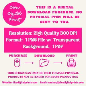 May include: A pink graphic with the text "Diva Digital Prints" in a circle. The text "This is a digital download purchase. No physical item will be sent to you." is below the circle. The text "Resolution: High Quality 300 DPI" and "Format: 1 PNG File w/ Transparent Background, 1 PDF" is below the text. The text "Purchase, Download, Print" is below the text with icons of a mouse, folder, and printer. The text "This design can only be used to make physical products not intended for mass production" is below the icons. The text "Website: divadigitalprints.com Email: contact@divadigitalprints.com" is below the text.