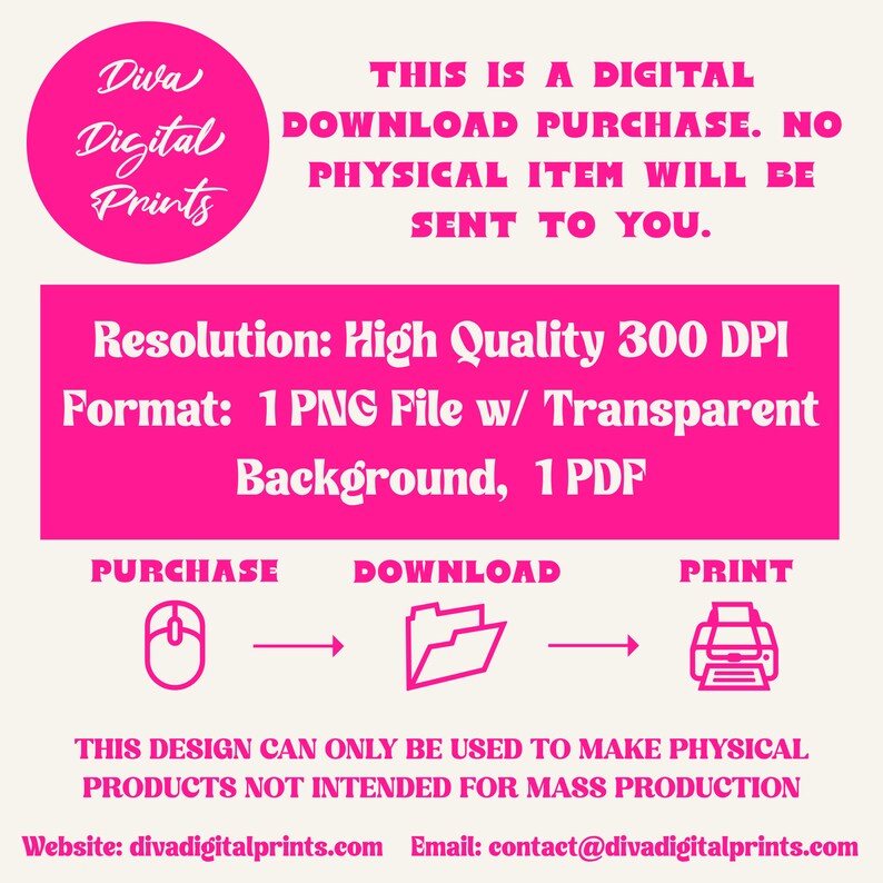 May include: A pink graphic with the text "Diva Digital Prints" in a circle. The text "This is a digital download purchase. No physical item will be sent to you." is below the circle. The text "Resolution: High Quality 300 DPI" and "Format: 1 PNG File w/ Transparent Background, 1 PDF" is below the text. The text "Purchase, Download, Print" is below the text with icons of a mouse, folder, and printer. The text "This design can only be used to make physical products not intended for mass production" is below the icons. The text "Website: divadigitalprints.com Email: contact@divadigitalprints.com" is below the text.