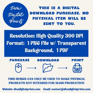 May include: A blue and white graphic with the text "Diva Digital Prints" in a circle. The text "This is a digital download purchase. No physical item will be sent to you." is below the circle. The text "Resolution: High Quality 300 DPI" and "Format: 1 PNG File w/ Transparent Background, 1 PDF" is below the text. The text "Purchase, Download, Print" is below the text with icons of a mouse, folder, and printer. The text "This design can only be used to make physical products not intended for mass production" is below the icons. The text "Website: divadigitalprints.com Email: contact@divadigitalprints.com" is below the text.