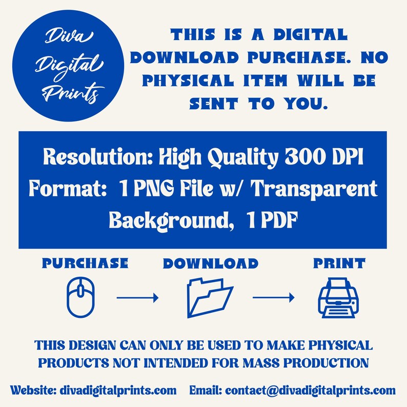 May include: A blue and white graphic with the text "Diva Digital Prints" in a circle. The text "This is a digital download purchase. No physical item will be sent to you." is below the circle. The text "Resolution: High Quality 300 DPI" and "Format: 1 PNG File w/ Transparent Background, 1 PDF" is below the text. The text "Purchase, Download, Print" is below the text with icons of a mouse, folder, and printer. The text "This design can only be used to make physical products not intended for mass production" is below the icons. The text "Website: divadigitalprints.com Email: contact@divadigitalprints.com" is below the text.
