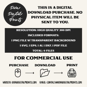 May include: A black and white graphic showing a computer mouse, folder, and printer with arrows indicating the flow of a digital download. The text "THIS IS A DIGITAL DOWNLOAD PURCHASE. NO PHYSICAL ITEM WILL BE SENT TO YOU." is at the top of the image. The text "RESOLUTION: HIGH QUALITY 300 DPI" is in the middle of the image. The text "INCLUDED FORMATS: 1 PNG FILE W/ TRANSPARENT BACKGROUND 1 SVG, 1 EPS, 1 AI, 1 DXF, 1 PDF FILE TOTAL: 6 FILES" is in the middle of the image. The text "FOR COMMERCIAL USE" is at the bottom of the image. The text "PURCHASE DOWNLOAD PRINT" is at the bottom of the image. The text "WEBSITE: DIVADIGITALPRINTS.COM EMAIL: CONTACT@DIVADIGITALPRINTS.COM" is at the bottom of the image.