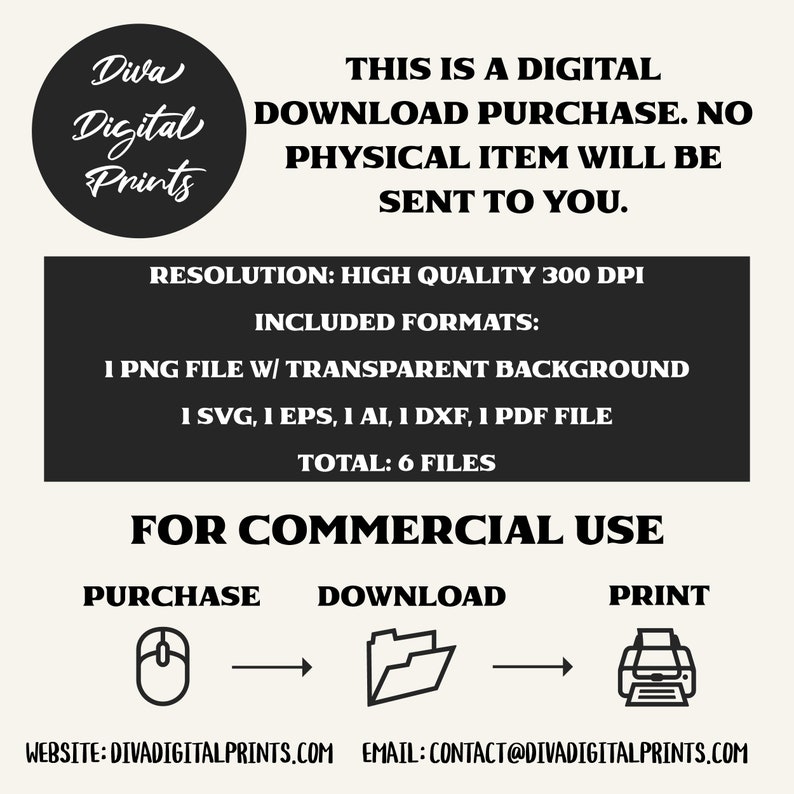 May include: A black and white graphic showing a computer mouse, folder, and printer with arrows indicating the flow of a digital download. The text "THIS IS A DIGITAL DOWNLOAD PURCHASE. NO PHYSICAL ITEM WILL BE SENT TO YOU." is at the top of the image. The text "RESOLUTION: HIGH QUALITY 300 DPI" is in the middle of the image. The text "INCLUDED FORMATS: 1 PNG FILE W/ TRANSPARENT BACKGROUND 1 SVG, 1 EPS, 1 AI, 1 DXF, 1 PDF FILE TOTAL: 6 FILES" is in the middle of the image. The text "FOR COMMERCIAL USE" is at the bottom of the image. The text "PURCHASE DOWNLOAD PRINT" is at the bottom of the image. The text "WEBSITE: DIVADIGITALPRINTS.COM EMAIL: CONTACT@DIVADIGITALPRINTS.COM" is at the bottom of the image.