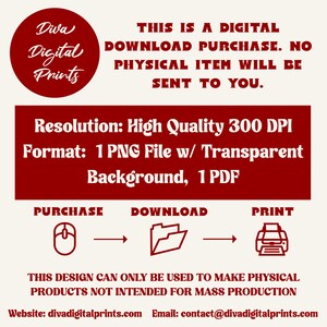 May include: A red graphic with the text "Diva Digital Prints" in a circle. The text "This is a digital download purchase. No physical item will be sent to you." is below the circle. The text "Resolution: High Quality 300 DPI" and "Format: 1 PNG File w/ Transparent Background, 1 PDF" is below the text. The text "Purchase, Download, Print" is below the text with a mouse, folder, and printer icon. The text "This design can only be used to make physical products not intended for mass production" is below the icons. The text "Website: divadigitalprints.com Email: contact@divadigitalprints.com" is below the text.