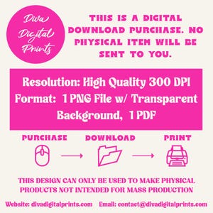 May include: Pink graphic with the text "Diva Digital Prints" in a circle. The text "This is a digital download purchase. No physical item will be sent to you." is below the circle. The text "Resolution: High Quality 300 DPI" and "Format: 1 PNG File w/ Transparent Background, 1 PDF" is below the text. The text "Purchase, Download, Print" is below the text with icons of a mouse, folder, and printer. The text "This design can only be used to make physical products not intended for mass production" is below the icons. The text "Website: divadigitalprints.com Email: contact@divadigitalprints.com" is below the text.