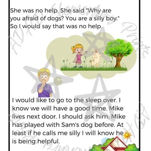 May include: A children's book illustration with a boy and a girl. The boy is afraid of a dog. The text reads "She was no help. She said "Why are you afraid of dogs? You are a silly boy." So I would say that was no help."  The text continues "I would like to go to the sleep over. I know we will have a good time. Mike lives next door. I should ask him. Mike has played with Sam's dog before. At least if he calls me silly I will know he is being helpful."