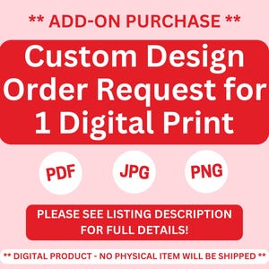May include: Red rectangle with white text that reads "** ADD-ON PURCHASE ** Custom Design Order Request for 1 Digital Print" with three white circles below that read "PDF", "JPG", and "PNG". Below the circles is another red rectangle with white text that reads "PLEASE SEE LISTING DESCRIPTION FOR FULL DETAILS!" and below that is a red rectangle with white text that reads "** DIGITAL PRODUCT - NO PHYSICAL ITEM WILL BE SHIPPED **"