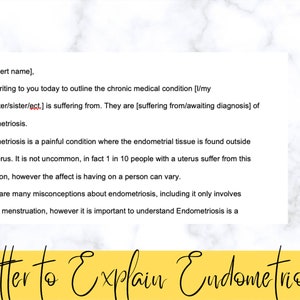 May include: A yellow and white printable letter template to explain endometriosis. The letter is titled "Letter to Explain Endometriosis". The text in the letter explains that endometriosis is a painful condition where the endometrial tissue is found outside the uterus. The letter also states that 1 in 10 people with a uterus suffer from this condition. The letter is available for instant download in Word document format.