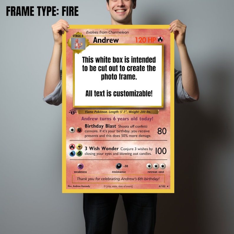 May include: A printable Pokemon card template with a red, white, and black color scheme. The card is designed to be customized with a photo and text. The text on the card reads "FRAME TYPE: FIRE", "Andrew", "120 HP", "This white box is intended to be cut out to create the photo frame.", "All text is customizable!", "Flame Pokemon. Length: 5' 7", Weight: 200 lbs.", "Andrew turns 6 years old today!", "Birthday Blast Shoots off confetti cannons. If it's your birthday, you receive presents and this does 50% more damage.", "80", "3 Wish Wonder Conjure 3 wishes by closing your eyes and blowing out candles.", "100", "Thank you for celebrating Andrew's 6th birthday!"
