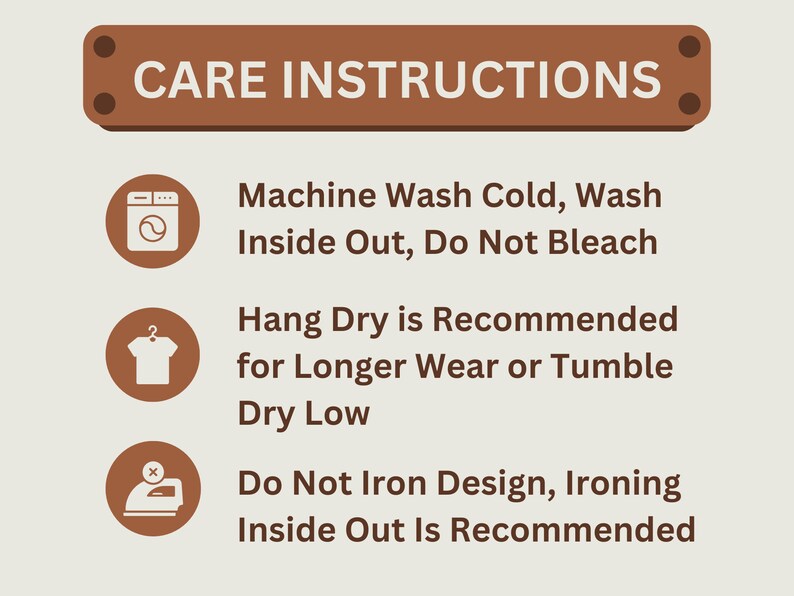 May include: Care instructions for a garment: Machine wash cold, wash inside out, do not bleach. Hang dry is recommended for longer wear or tumble dry low. Do not iron design, ironing inside out is recommended.