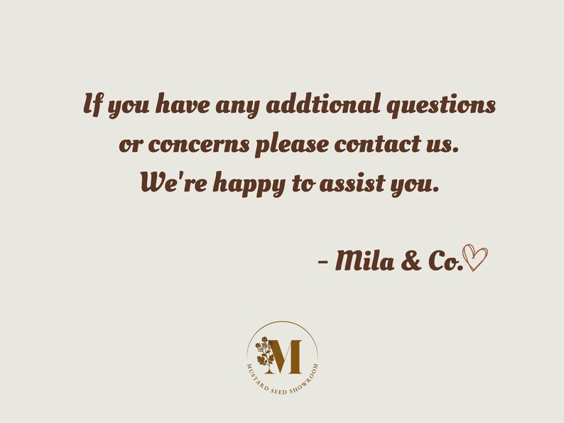 May include: Text on a light brown background that reads: "If you have any additional questions or concerns please contact us. We're happy to assist you. - Mila & Co."  A brown logo with a stylized letter M and the text "Mustard Seed Showroom" is at the bottom of the image.