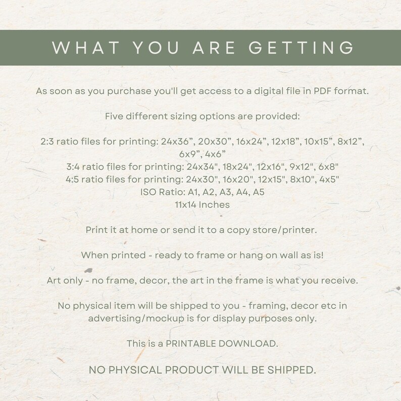 May include: A digital download for printable art in various sizes. The text reads "What you are getting" and lists different sizing options for printing, including 24x36 inches, 20x30 inches, 16x24 inches, 12x18 inches, 10x15 inches, 8x12 inches, 6x9 inches, 4x6 inches, 24x34 inches, 18x24 inches, 12x16 inches, 9x12 inches, 6x8 inches, 24x30 inches, 16x20 inches, 12x15 inches, 8x10 inches, 4x5 inches, A1, A2, A3, A4, A5, and 11x14 inches. The text also states that no physical item will be shipped and that this is a printable download.