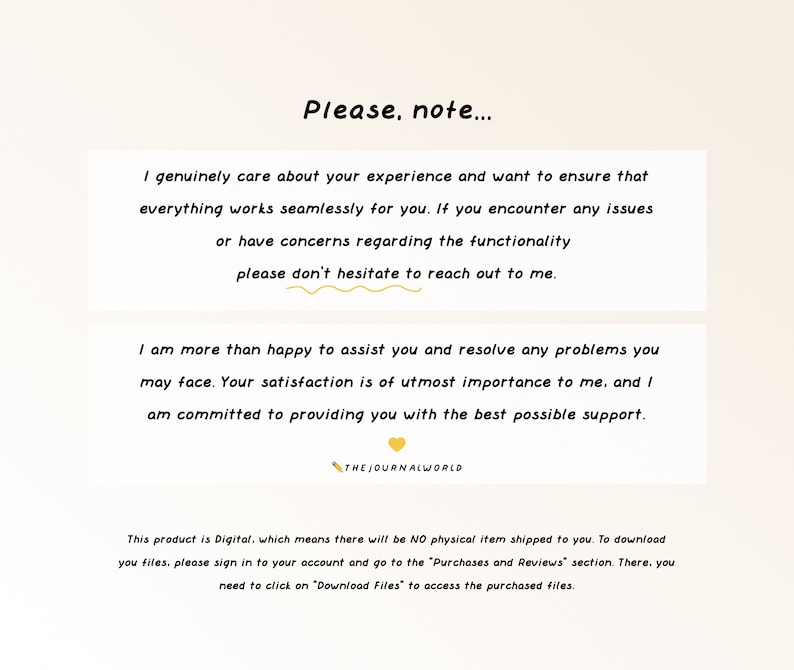 May include: Text on a light beige background with a yellow heart graphic. The text reads: "Please, note... I genuinely care about your experience and want to ensure that everything works seamlessly for you. If you encounter any issues or have concerns regarding the functionality please don't hesitate to reach out to me. I am more than happy to assist you and resolve any problems you may face. Your satisfaction is of utmost importance to me, and I am committed to providing you with the best possible support. THE JOURNALWORLD This product is Digital, which means there will be NO physical item shipped to you. To download your files, please sign in to your account and go to the "Purchases and Reviews" section. There, you need to click on "Download Files" to access the purchased files."
