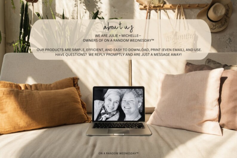 May include: A laptop computer with a photo of two women on the screen. The text "about us" is displayed above the laptop. The text "WE ARE JULIE + MICHELLE--OWNERS OF ON A RANDOM WEDNESDAY&trade;" is displayed below the laptop. The text "OUR PRODUCTS ARE SIMPLE, EFFICIENT, AND EASY TO DOWNLOAD, PRINT (EVEN EMAIL), AND USE. HAVE QUESTIONS? WE REPLY PROMPTLY AND ARE JUST A MESSAGE AWAY!" is displayed below the laptop. The text "ON A RANDOM WEDNESDAY&trade;" is displayed below the laptop.