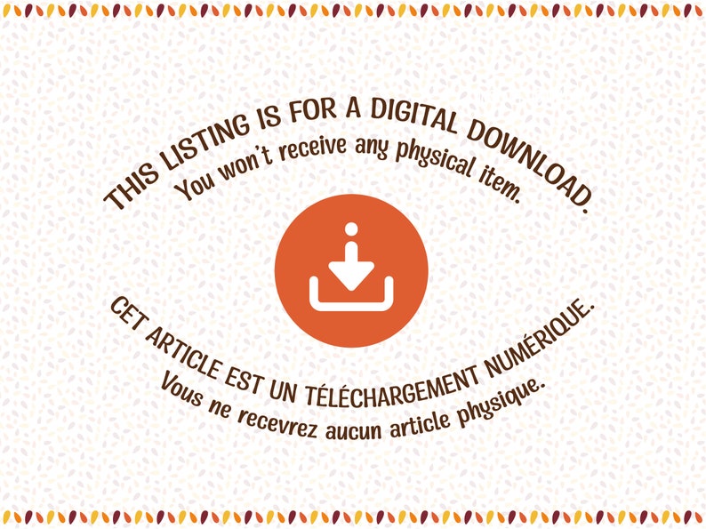 May include: A digital download icon with a white arrow pointing down inside a white box. The icon is on a white background with a brown border of small, scattered leaves. The text "THIS LISTING IS FOR A DIGITAL DOWNLOAD. You won't receive any physical item." is above the icon. The text "CET ARTICLE EST UN T&Eacute;L&Eacute;CHARGEMENT NUM&Eacute;RIQUE. Vous ne recevrez aucun article physique." is below the icon.