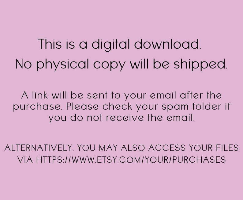 May include: Text on a pink background that reads: "This is a digital download. No physical copy will be shipped. A link will be sent to your email after the purchase. Please check your spam folder if you do not receive the email. ALTERNATIVELY, YOU MAY ALSO ACCESS YOUR FILES VIA HTTPS://WWW.ETSY.COM/YOUR/PURCHASES"