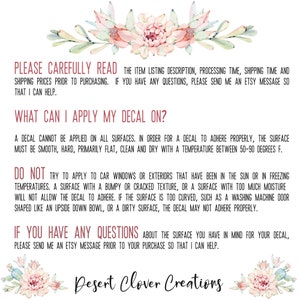May include: Text on a white background with a pink floral design at the top and bottom. The text reads: "PLEASE CAREFULLY READ THE ITEM LISTING DESCRIPTION, PROCESSING TIME, SHIPPING TIME AND SHIPPING PRICES PRIOR TO PURCHASING. IF YOU HAVE ANY QUESTIONS, PLEASE SEND ME AN ETSY MESSAGE SO THAT I CAN HELP. WHAT CAN I APPLY MY DECAL ON? A DECAL CANNOT BE APPLIED ON ALL SURFACES. IN ORDER FOR A DECAL TO ADHERE PROPERLY, THE SURFACE MUST BE SMOOTH, HARD, PRIMARILY FLAT, CLEAN AND DRY WITH A TEMPERATURE BETWEEN 50-90 DEGREES F. DO NOT TRY TO APPLY TO CAR WINDOWS OR EXTERIORS THAT HAVE BEEN IN THE SUN OR IN FREEZING TEMPERATURES. A SURFACE WITH A BUMPY OR CRACKED TEXTURE, OR A SURFACE WITH TOO MUCH MOISTURE WILL NOT ALLOW THE DECAL TO ADHERE. IF THE SURFACE IS TOO CURVED, SUCH AS A WASHING MACHINE DOOR SHAPED LIKE AN UPSIDE DOWN BOWL, OR A DIRTY SURFACE, THE DECAL MAY NOT ADHERE PROPERLY. IF YOU HAVE ANY QUESTIONS ABOUT THE SURFACE YOU HAVE IN MIND FOR YOUR DECAL, PLEASE SEND ME AN ETSY MESSAGE PRIOR TO YOUR PURCHASE SO THAT I CAN HELP. Desert Clover Creations"
