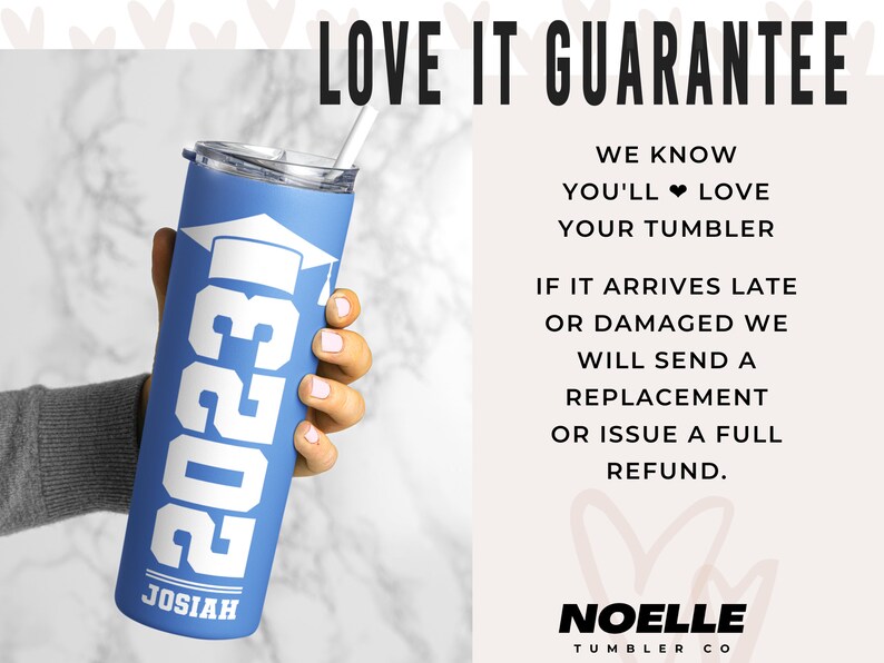 May include: A blue stainless steel tumbler with a white graduation cap and the year 2023 printed on it. The tumbler has the name Josiah printed on the bottom. The text "LOVE IT GUARANTEE" is printed in black at the top of the image. The text "WE KNOW YOU'LL LOVE YOUR TUMBLER" is printed in black below the guarantee text. The text "IF IT ARRIVES LATE OR DAMAGED WE WILL SEND A REPLACEMENT OR ISSUE A FULL REFUND." is printed in black below the tumbler text. The text "NOELLE TUMBLER CO" is printed in black at the bottom of the image.